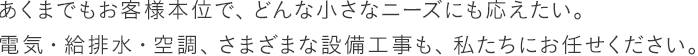 あくまでもお客様本位で、どんな小さなニーズにも応えたい。電気・給排水・空調、さまざまな設備工事も、私たちにお任せください。
